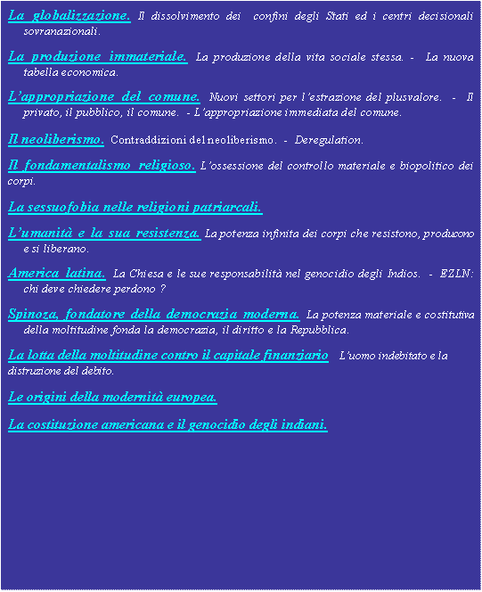 Casella di testo: La globalizzazione. Il dissolvimento dei  confini degli Stati ed i centri decisionali  sovranazionali.La produzione immateriale. La produzione della vita sociale stessa. -  La nuova tabella economica.Lappropriazione del comune. Nuovi settori per lestrazione del plusvalore.  -  Il privato, il pubblico, il comune.  - Lappropriazione immediata del comune. Il neoliberismo.  Contraddizioni del neoliberismo.  -  Deregulation.Il fondamentalismo religioso. Lossessione del controllo materiale e biopolitico dei corpi.                                   La sessuofobia nelle religioni patriarcali.Lumanit e la sua resistenza. La potenza infinita dei corpi che resistono, producono e si liberano.America latina. La Chiesa e le sue responsabilit nel genocidio degli Indios.  -  EZLN: chi deve chiedere perdono ?Spinoza, fondatore della democrazia moderna. La potenza materiale e costitutiva della moltitudine fonda la democrazia, il diritto e la Repubblica.La lotta della moltitudine contro il capitale finanziario   Luomo indebitato e la distruzione del debito.Le origini della modernit europea.La costituzione americana e il genocidio degli indiani.