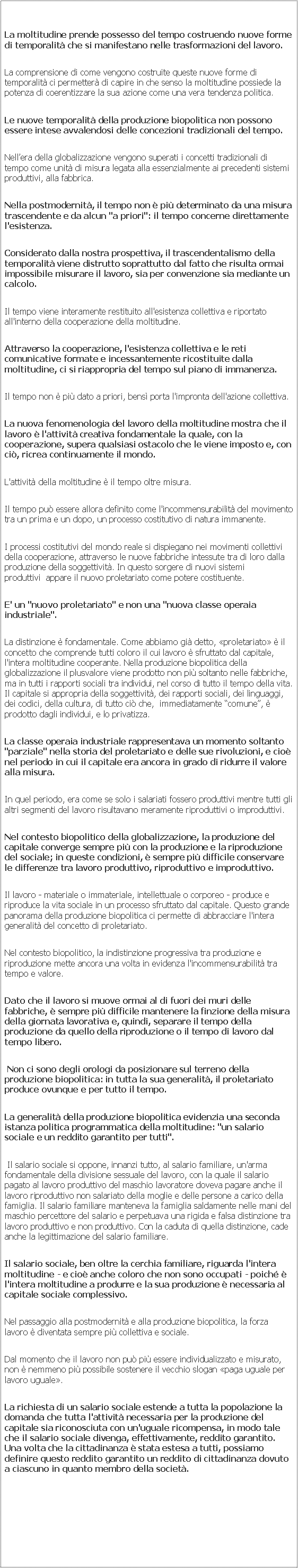 Casella di testo: DIRITTO A UN SALARIO SOCIALE / REDDDITO GARANTITO( su www.uninomade 2.0 )La moltitudine prende possesso del tempo costruendo nuove forme di temporalit che si manifestano nelle trasformazioni del lavoro.La comprensione di come vengono costruite queste nuove forme di temporalit ci permetter di capire in che senso la moltitudine possiede la potenza di coerentizzare la sua azione come una vera tendenza politica.Le nuove temporalit della produzione biopolitica non possono essere intese avvalendosi delle concezioni tradizionali del tempo. Nellera della globalizzazione vengono superati i concetti tradizionali di tempo come unit di misura legata alla essenzialmente ai precedenti sistemi produttivi, alla fabbrica.Nella postmodernit, il tempo non  pi determinato da una misura trascendente e da alcun "a priori": il tempo concerne direttamente l'esistenza. Considerato dalla nostra prospettiva, il trascendentalismo della temporalit viene distrutto soprattutto dal fatto che risulta ormai impossibile misurare il lavoro, sia per convenzione sia mediante un calcolo. Il tempo viene interamente restituito all'esistenza collettiva e riportato all'interno della cooperazione della moltitudine.Attraverso la cooperazione, l'esistenza collettiva e le reti comunicative formate e incessantemente ricostituite dalla moltitudine, ci si riappropria del tempo sul piano di immanenza. Il tempo non  pi dato a priori, bens porta l'impronta dell'azione collettiva.La nuova fenomenologia del lavoro della moltitudine mostra che il lavoro  l'attivit creativa fondamentale la quale, con la cooperazione, supera qualsiasi ostacolo che le viene imposto e, con ci, ricrea continuamente il mondo.L'attivit della moltitudine  il tempo oltre misura.Il tempo pu essere allora definito come l'incommensurabilit del movimento tra un prima e un dopo, un processo costitutivo di natura immanente.I processi costitutivi del mondo reale si dispiegano nei movimenti collettivi della cooperazione, attraverso le nuove fabbriche intessute tra di loro dalla produzione della soggettivit. In questo sorgere di nuovi sistemi produttivi  appare il nuovo proletariato come potere costituente.E' un "nuovo proletariato" e non una "nuova classe operaia industriale".La distinzione  fondamentale. Come abbiamo gi detto, proletariato  il concetto che comprende tutti coloro il cui lavoro  sfruttato dal capitale, l'intera moltitudine cooperante. Nella produzione biopolitica della globalizzazione il plusvalore viene prodotto non pi soltanto nelle fabbriche, ma in tutti i rapporti sociali tra individui, nel corso di tutto il tempo della vita. Il capitale si appropria della soggettivit, dei rapporti sociali, dei linguaggi, dei codici, della cultura, di tutto ci che,  immediatamente comune,  prodotto dagli individui, e lo privatizza.La classe operaia industriale rappresentava un momento soltanto "parziale" nella storia del proletariato e delle sue rivoluzioni, e cio nel periodo in cui il capitale era ancora in grado di ridurre il valore alla misura. In quel periodo, era come se solo i salariati fossero produttivi mentre tutti gli altri segmenti del lavoro risultavano meramente riproduttivi o improduttivi.Nel contesto biopolitico della globalizzazione, la produzione del capitale converge sempre pi con la produzione e la riproduzione del sociale; in queste condizioni,  sempre pi difficile conservare le differenze tra lavoro produttivo, riproduttivo e improduttivo.Il lavoro - materiale o immateriale, intellettuale o corporeo - produce e riproduce la vita sociale in un processo sfruttato dal capitale. Questo grande panorama della produzione biopolitica ci permette di abbracciare l'intera generalit del concetto di proletariato.Nel contesto biopolitico, la indistinzione progressiva tra produzione e riproduzione mette ancora una volta in evidenza l'incommensurabilit tra tempo e valore.Dato che il lavoro si muove ormai al di fuori dei muri delle fabbriche,  sempre pi difficile mantenere la finzione della misura della giornata lavorativa e, quindi, separare il tempo della produzione da quello della riproduzione o il tempo di lavoro dal tempo libero. Non ci sono degli orologi da posizionare sul terreno della produzione biopolitica: in tutta la sua generalit, il proletariato produce ovunque e per tutto il tempo.La generalit della produzione biopolitica evidenzia una seconda istanza politica programmatica della moltitudine: "un salario sociale e un reddito garantito per tutti". Il salario sociale si oppone, innanzi tutto, al salario familiare, un'arma fondamentale della divisione sessuale del lavoro, con la quale il salario pagato al lavoro produttivo del maschio lavoratore doveva pagare anche il lavoro riproduttivo non salariato della moglie e delle persone a carico della famiglia. Il salario familiare manteneva la famiglia saldamente nelle mani del maschio percettore del salario e perpetuava una rigida e falsa distinzione tra lavoro produttivo e non produttivo. Con la caduta di quella distinzione, cade anche la legittimazione del salario familiare.Il salario sociale, ben oltre la cerchia familiare, riguarda l'intera moltitudine - e cio anche coloro che non sono occupati - poich  l'intera moltitudine a produrre e la sua produzione  necessaria al capitale sociale complessivo. Nel passaggio alla postmodernit e alla produzione biopolitica, la forza lavoro  diventata sempre pi collettiva e sociale.Dal momento che il lavoro non pu pi essere individualizzato e misurato, non  nemmeno pi possibile sostenere il vecchio slogan paga uguale per lavoro uguale.La richiesta di un salario sociale estende a tutta la popolazione la domanda che tutta l'attivit necessaria per la produzione del capitale sia riconosciuta con un'uguale ricompensa, in modo tale che il salario sociale divenga, effettivamente, reddito garantito. Una volta che la cittadinanza  stata estesa a tutti, possiamo definire questo reddito garantito un reddito di cittadinanza dovuto a ciascuno in quanto membro della societ.